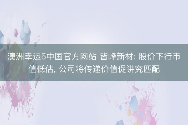 澳洲幸运5中国官方网站 皆峰新材: 股价下行市值低估, 公司将传递价值促讲究匹配