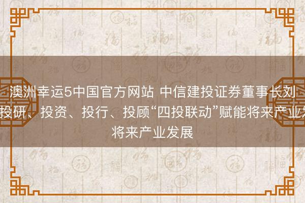 澳洲幸运5中国官方网站 中信建投证券董事长刘成: 投研、投资、投行、投顾“四投联动”赋能将来产业发展