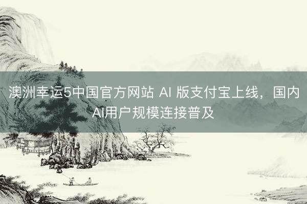 澳洲幸运5中国官方网站 AI 版支付宝上线,国内AI用户规模连接普及