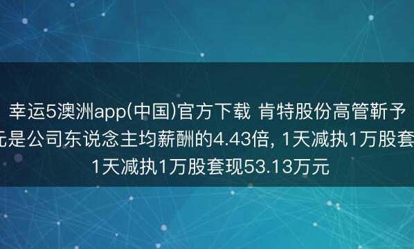 幸运5澳洲app(中国)官方下载 肯特股份高管靳予年薪56.6万元是公司东说念主均薪酬的4.43倍, 1天减执1万股套现53.13万元