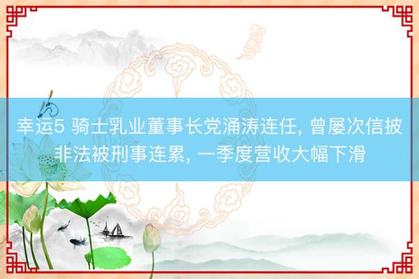 幸运5 骑士乳业董事长党涌涛连任, 曾屡次信披非法被刑事连累, 一季度营收大幅下滑