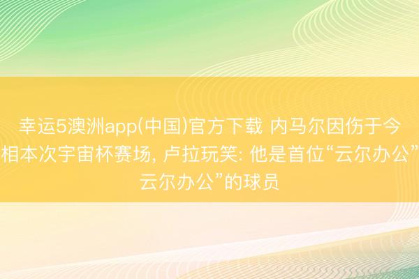 幸运5澳洲app(中国)官方下载 内马尔因伤于今未能亮相本次宇宙杯赛场， 卢拉玩笑: 他是首位“云尔办公”的球员